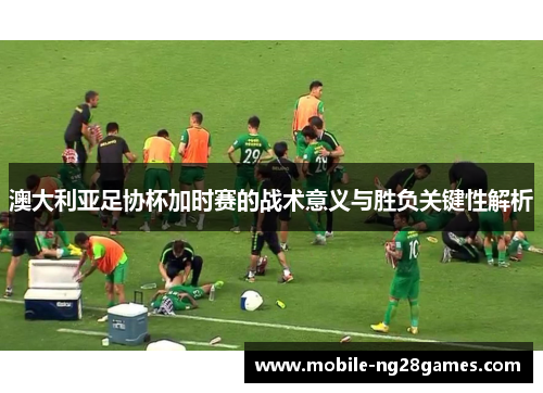 澳大利亚足协杯加时赛的战术意义与胜负关键性解析