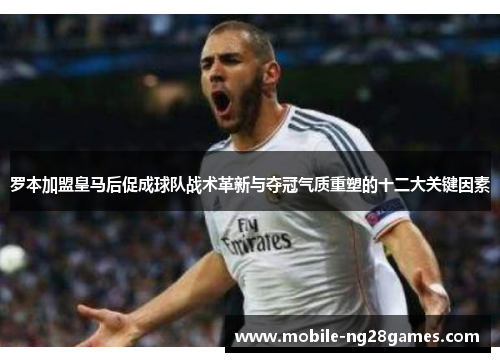 罗本加盟皇马后促成球队战术革新与夺冠气质重塑的十二大关键因素