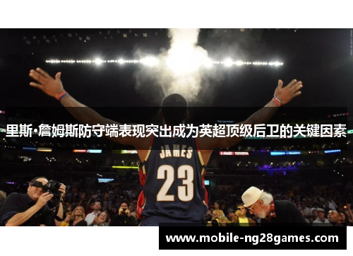 里斯·詹姆斯防守端表现突出成为英超顶级后卫的关键因素 里斯·詹姆斯防守端表现突出成为英超顶级后卫的关键因素