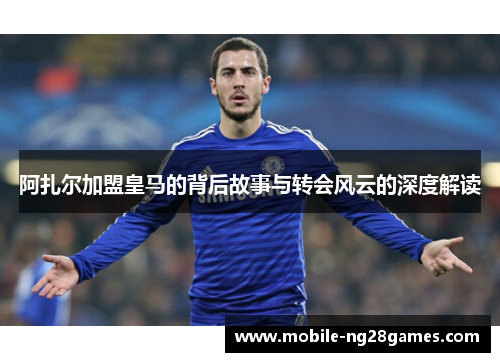 阿扎尔加盟皇马的背后故事与转会风云的深度解读