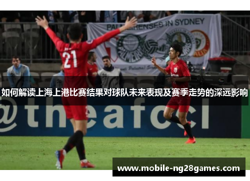 如何解读上海上港比赛结果对球队未来表现及赛季走势的深远影响 如何解读上海上港比赛结果对球队未来表现及赛季走势的深远影响