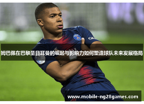 姆巴佩在巴黎圣日耳曼的崛起与影响力如何塑造球队未来发展格局