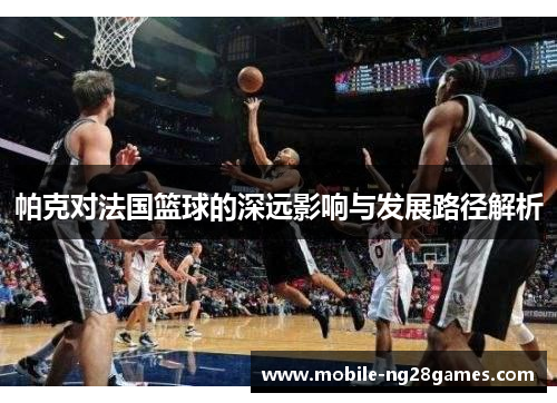 帕克对法国篮球的深远影响与发展路径解析